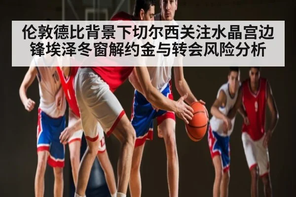伦敦德比背景下切尔西关注水晶宫边锋埃泽冬窗解约金与转会风险分析